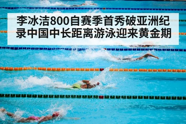 李冰洁800自赛季首秀破亚洲纪录中国中长距离游泳迎来黄金期